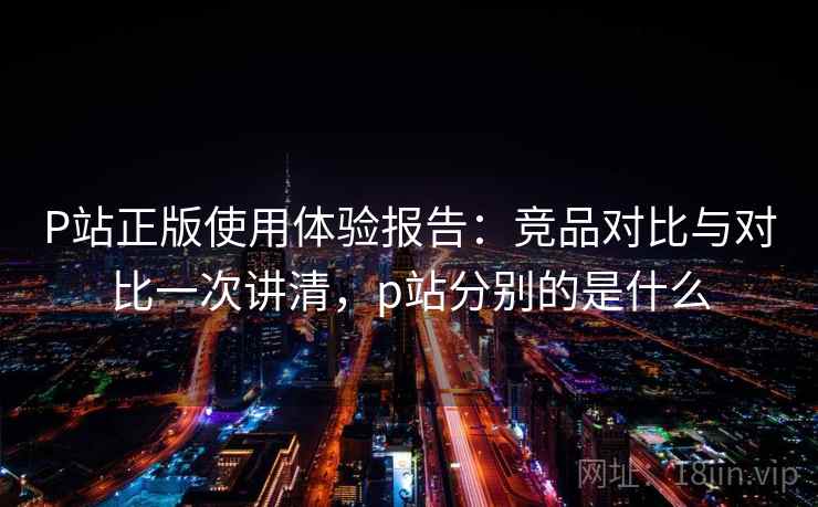 P站正版使用体验报告：竞品对比与对比一次讲清，p站分别的是什么