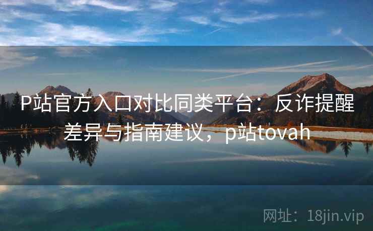 P站官方入口对比同类平台：反诈提醒差异与指南建议，p站tovah