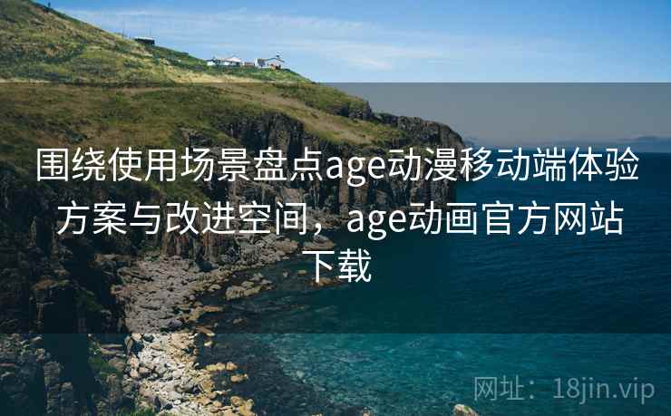 围绕使用场景盘点age动漫移动端体验 方案与改进空间，age动画官方网站下载