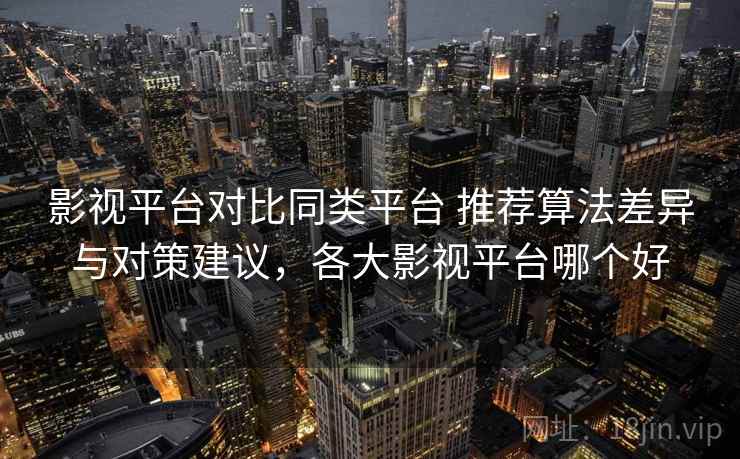 影视平台对比同类平台 推荐算法差异与对策建议，各大影视平台哪个好