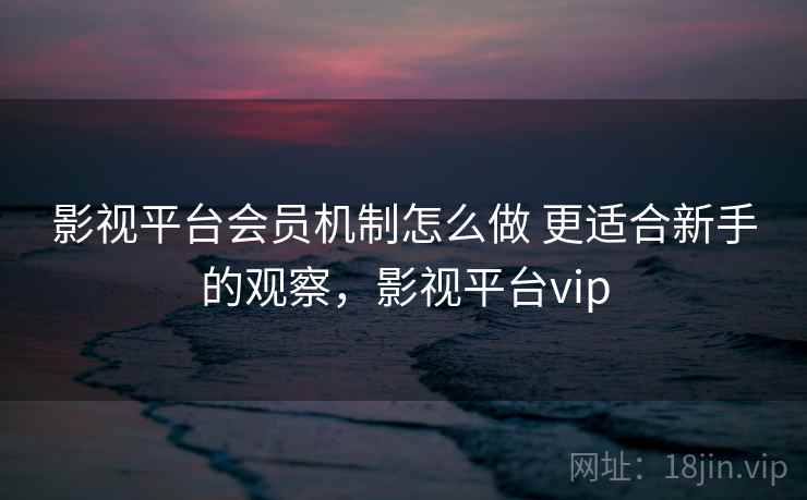 影视平台会员机制怎么做 更适合新手的观察，影视平台vip