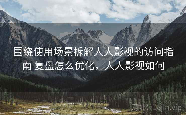 围绕使用场景拆解人人影视的访问指南 复盘怎么优化，人人影视如何