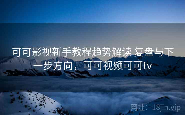 可可影视新手教程趋势解读 复盘与下一步方向，可可视频可可tv