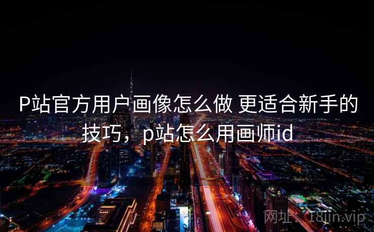 P站官方用户画像怎么做 更适合新手的技巧，p站怎么用画师id