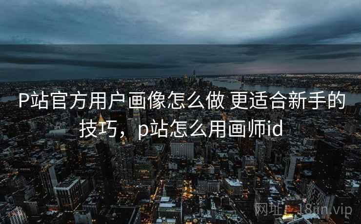P站官方用户画像怎么做 更适合新手的技巧，p站怎么用画师id