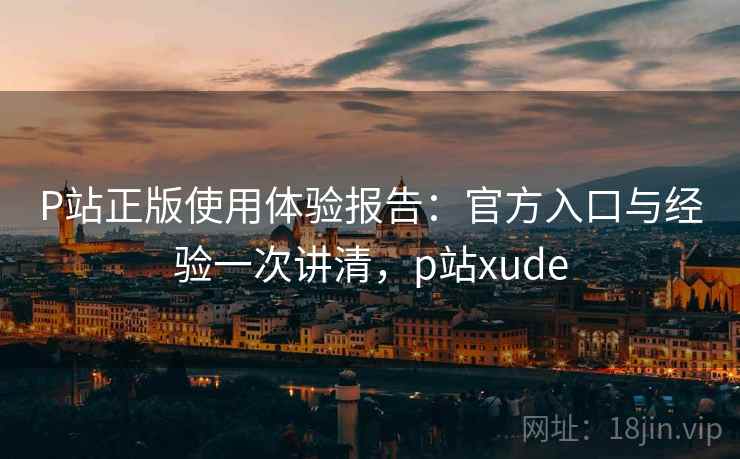 P站正版使用体验报告：官方入口与经验一次讲清，p站xude