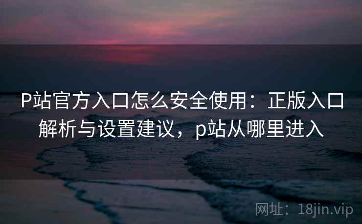 P站官方入口怎么安全使用：正版入口解析与设置建议，p站从哪里进入