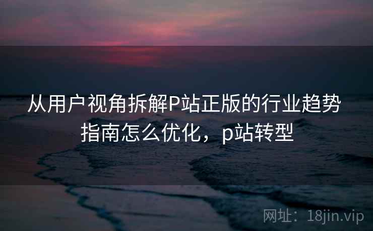 从用户视角拆解P站正版的行业趋势 指南怎么优化，p站转型