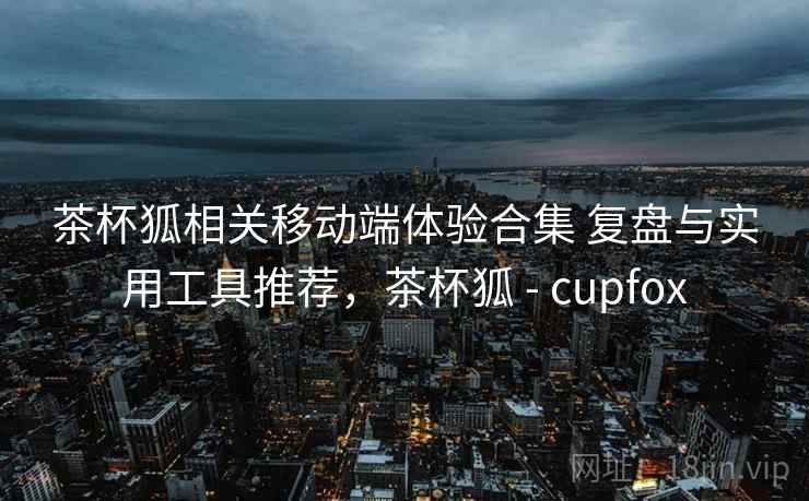 茶杯狐相关移动端体验合集 复盘与实用工具推荐，茶杯狐 - cupfox