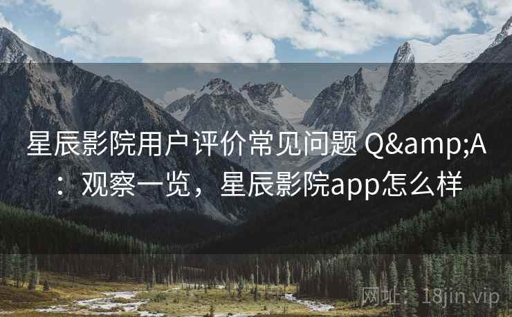 星辰影院用户评价常见问题 Q&A：观察一览，星辰影院app怎么样