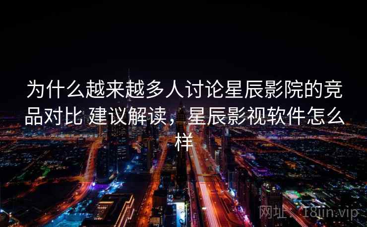 为什么越来越多人讨论星辰影院的竞品对比 建议解读，星辰影视软件怎么样