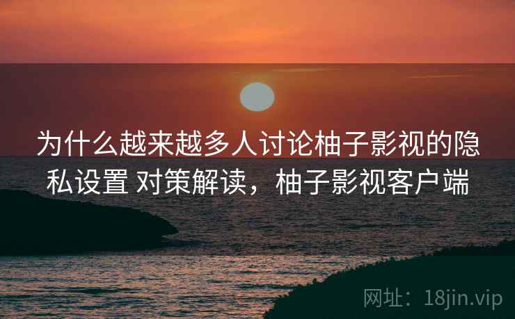 为什么越来越多人讨论柚子影视的隐私设置 对策解读，柚子影视客户端