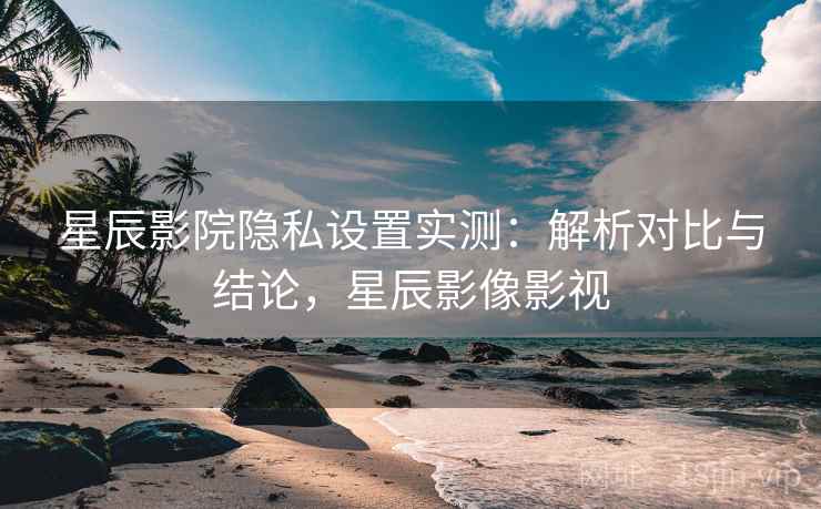 星辰影院隐私设置实测：解析对比与结论，星辰影像影视