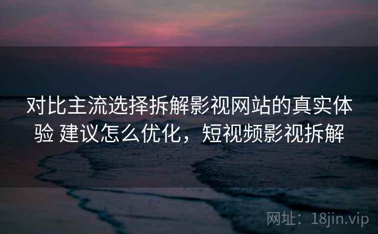 对比主流选择拆解影视网站的真实体验 建议怎么优化，短视频影视拆解