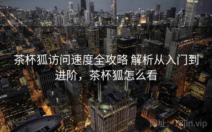 茶杯狐访问速度全攻略 解析从入门到进阶,茶杯狐怎么看 茶杯狐访问速度全攻略 解析从入门到进阶,茶杯狐怎么看