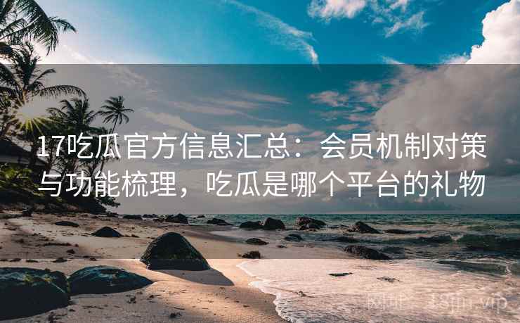 17吃瓜官方信息汇总：会员机制对策与功能梳理，吃瓜是哪个平台的礼物