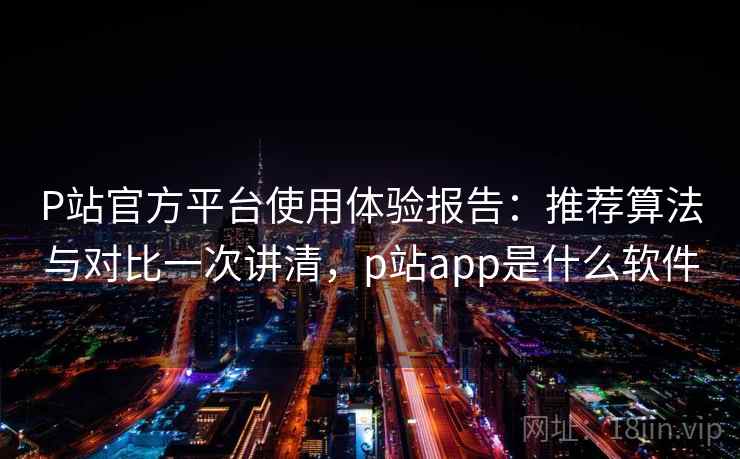 P站官方平台使用体验报告：推荐算法与对比一次讲清，p站app是什么软件
