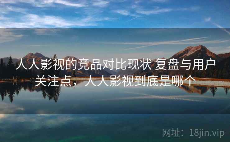 人人影视的竞品对比现状 复盘与用户关注点，人人影视到底是哪个