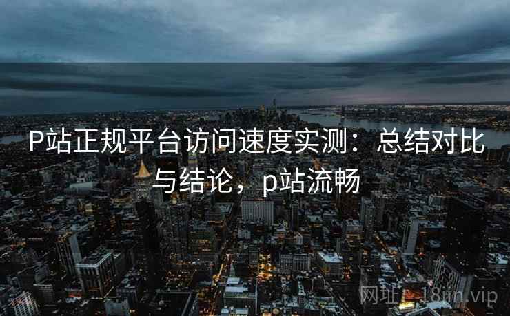 P站正规平台访问速度实测:总结对比与结论,p站流畅 P站正规平台访问速度实测:总结对比与结论,p站流畅