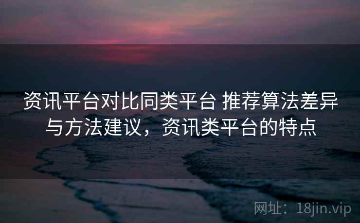 资讯平台对比同类平台 推荐算法差异与方法建议，资讯类平台的特点