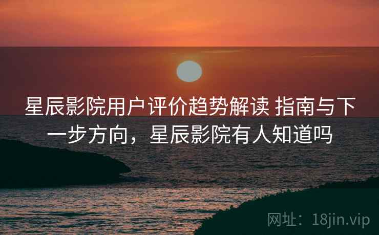 星辰影院用户评价趋势解读 指南与下一步方向，星辰影院有人知道吗