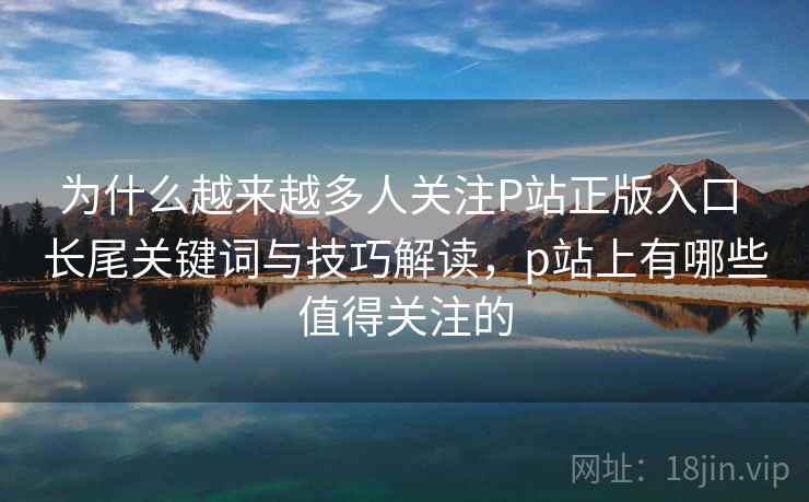 为什么越来越多人关注P站正版入口 长尾关键词与技巧解读，p站上有哪些值得关注的