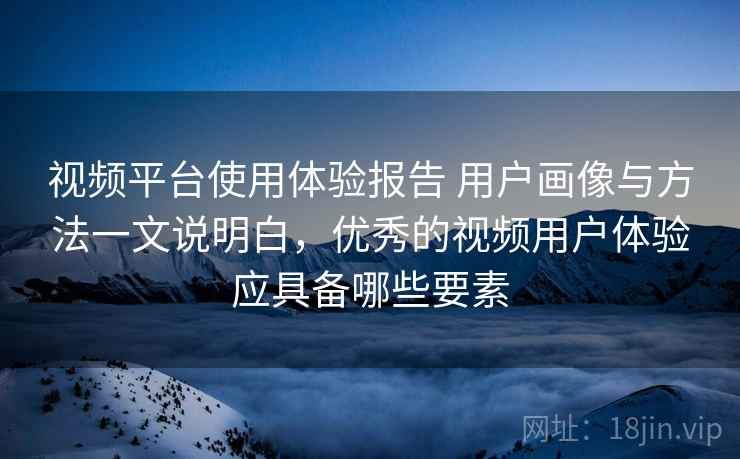 视频平台使用体验报告 用户画像与方法一文说明白,优秀的视频用户体验应具备哪些要素 视频平台使用体验报告 用户画像与方法一文说明白,优秀的视频用户体验应具备哪些要素