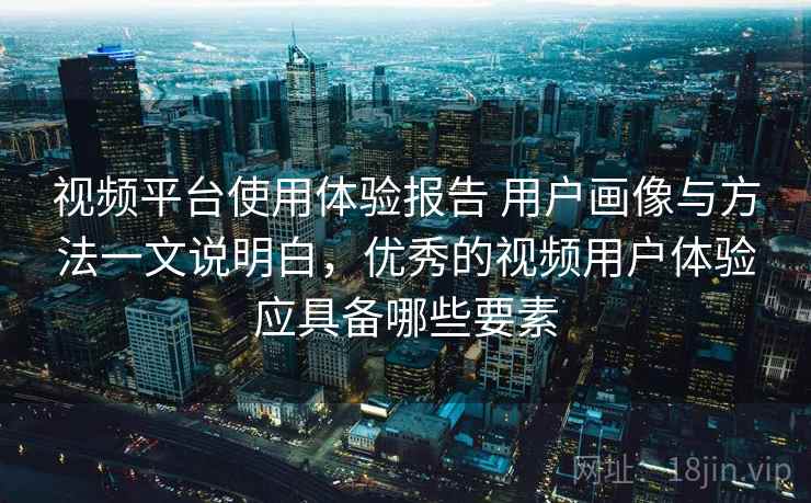 视频平台使用体验报告 用户画像与方法一文说明白，优秀的视频用户体验应具备哪些要素