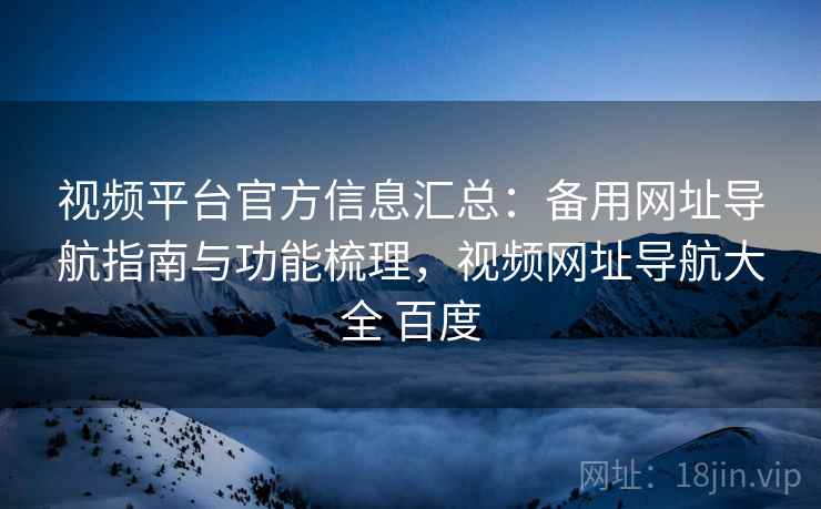 视频平台官方信息汇总：备用网址导航指南与功能梳理，视频网址导航大全 百度