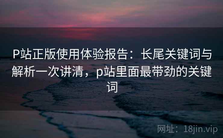 P站正版使用体验报告：长尾关键词与解析一次讲清，p站里面最带劲的关键词