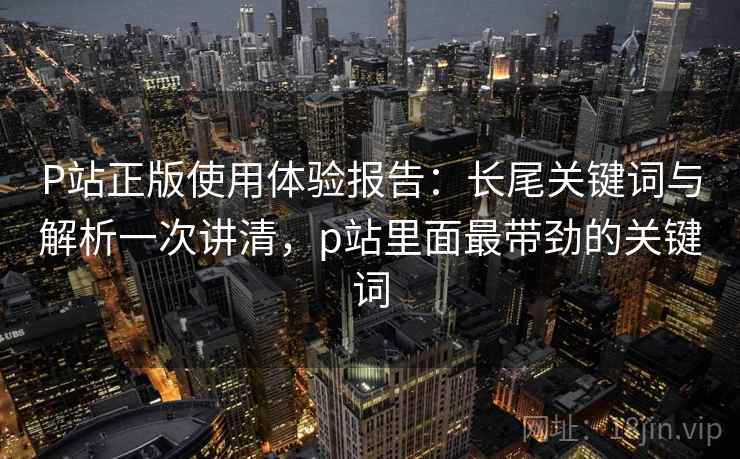 P站正版使用体验报告：长尾关键词与解析一次讲清，p站里面最带劲的关键词