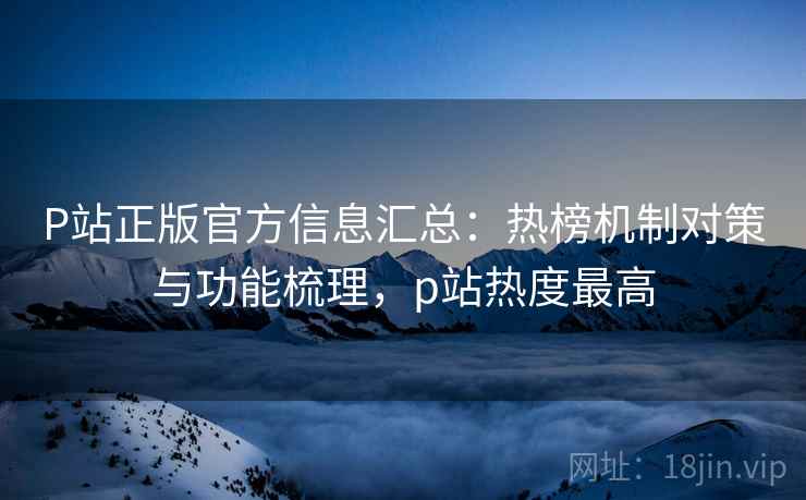 P站正版官方信息汇总：热榜机制对策与功能梳理，p站热度最高