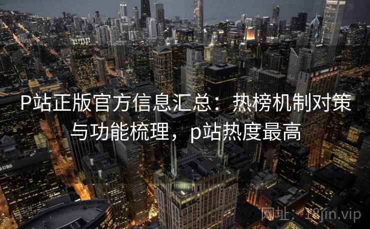 P站正版官方信息汇总：热榜机制对策与功能梳理，p站热度最高