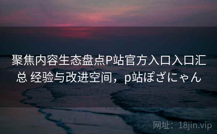 聚焦内容生态盘点P站官方入口入口汇总 经验与改进空间，p站ぽざにゃん