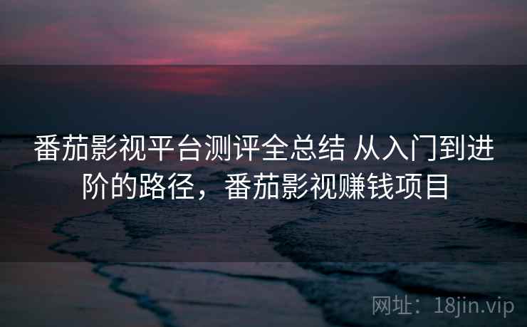 番茄影视平台测评全总结 从入门到进阶的路径，番茄影视赚钱项目
