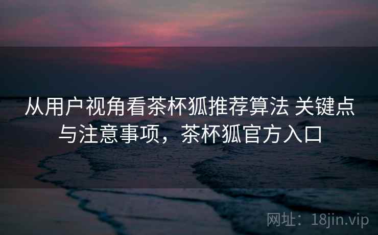 从用户视角看茶杯狐推荐算法 关键点与注意事项，茶杯狐官方入口