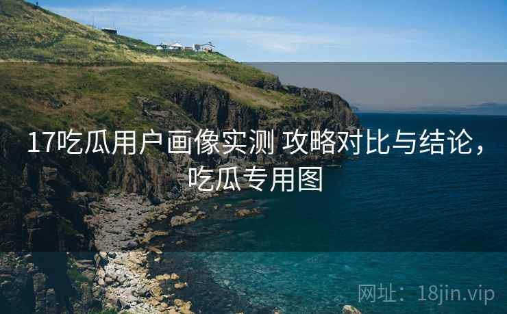 17吃瓜用户画像实测 攻略对比与结论，吃瓜专用图