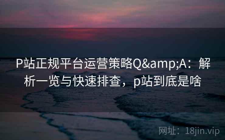 P站正规平台运营策略Q&A：解析一览与快速排查，p站到底是啥