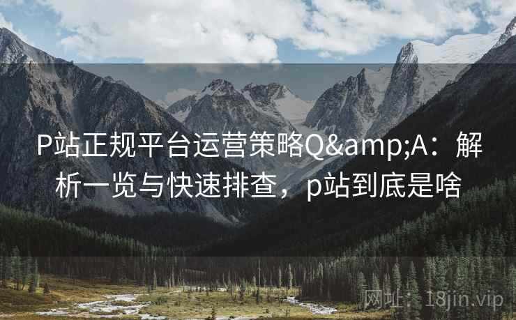 P站正规平台运营策略Q&A：解析一览与快速排查，p站到底是啥