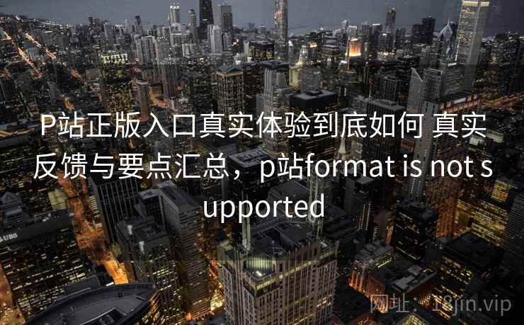 P站正版入口真实体验到底如何 真实反馈与要点汇总，p站format is not supported