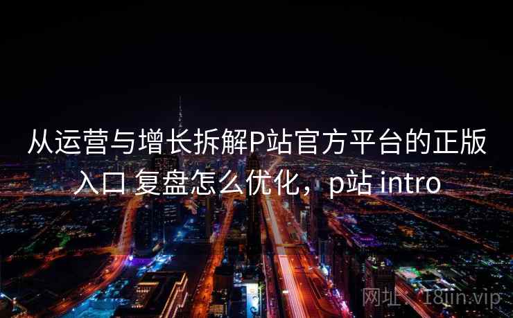 从运营与增长拆解P站官方平台的正版入口 复盘怎么优化，p站 intro