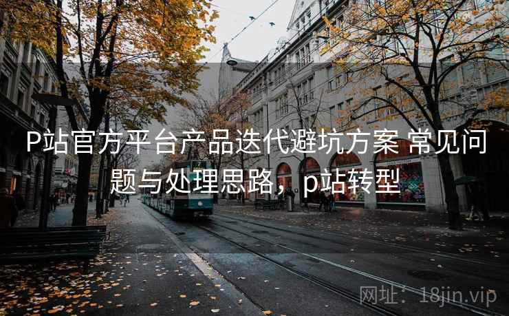 P站官方平台产品迭代避坑方案 常见问题与处理思路，p站转型