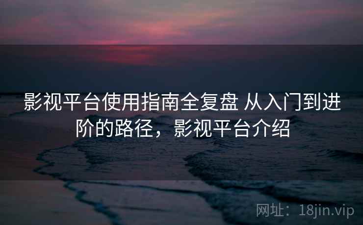 影视平台使用指南全复盘 从入门到进阶的路径,影视平台介绍 影视平台使用指南全复盘 从入门到进阶的路径,影视平台介绍