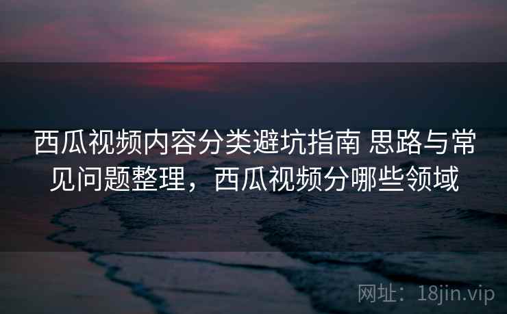 西瓜视频内容分类避坑指南 思路与常见问题整理，西瓜视频分哪些领域