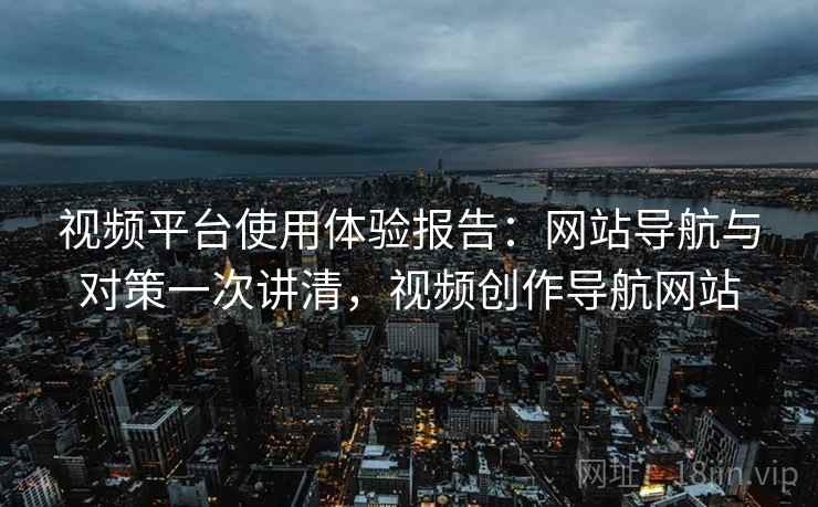 视频平台使用体验报告：网站导航与对策一次讲清，视频创作导航网站