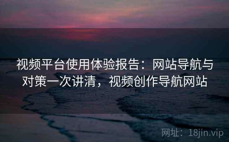 视频平台使用体验报告：网站导航与对策一次讲清，视频创作导航网站