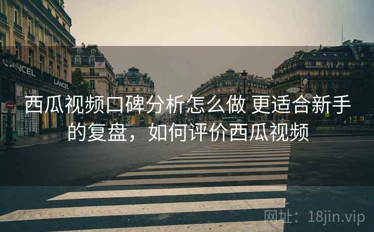 西瓜视频口碑分析怎么做 更适合新手的复盘，如何评价西瓜视频