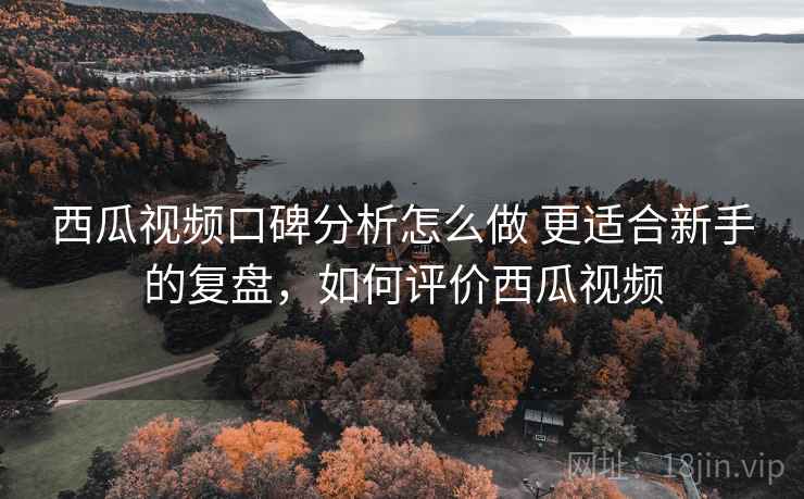 西瓜视频口碑分析怎么做 更适合新手的复盘,如何评价西瓜视频 西瓜视频口碑分析怎么做 更适合新手的复盘,如何评价西瓜视频