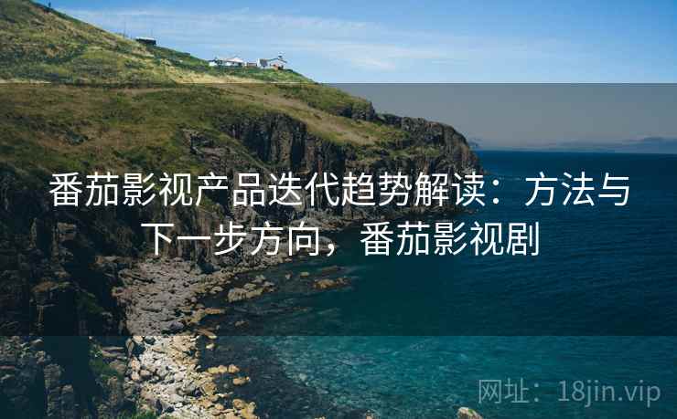 番茄影视产品迭代趋势解读：方法与下一步方向，番茄影视剧