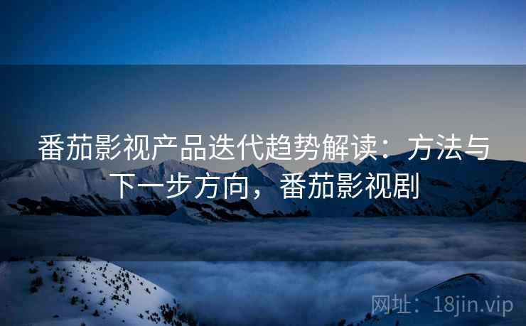 番茄影视产品迭代趋势解读：方法与下一步方向，番茄影视剧